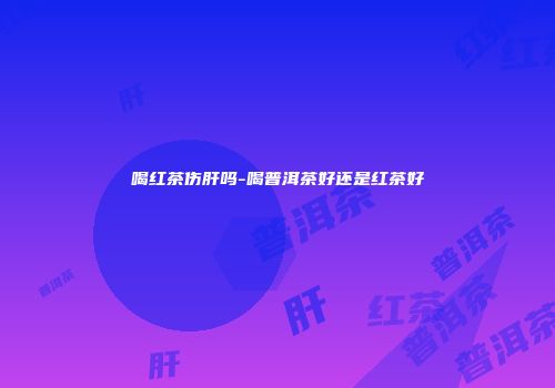 喝红茶伤肝吗-喝普洱茶好还是红茶好