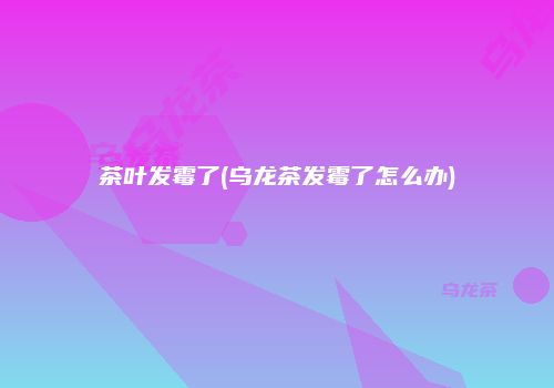茶叶发霉了(乌龙茶发霉了怎么办)