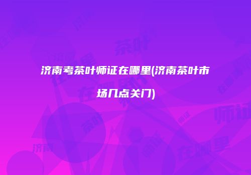 济南考茶叶师证在哪里(济南茶叶市场几点关门)