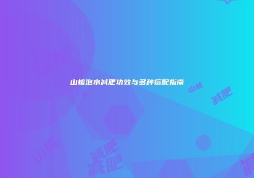 山楂泡水减肥功效与多种搭配指南