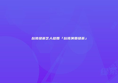 台湾绿茶艺人结婚「台湾演员绿茶」