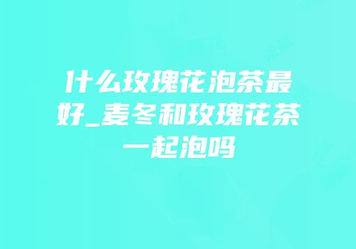 什么玫瑰花泡茶最好_麦冬和玫瑰花茶一起泡吗
