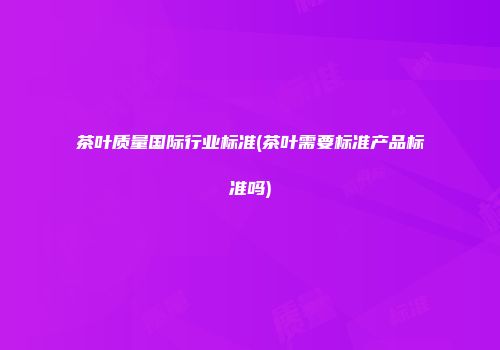 茶叶质量国际行业标准(茶叶需要标准产品标准吗)