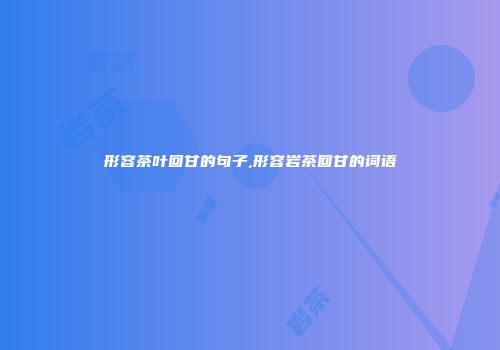 形容茶叶回甘的句子,形容岩茶回甘的词语