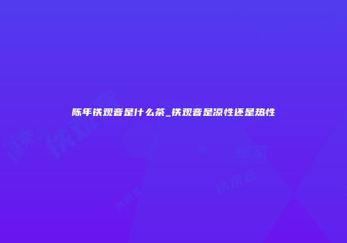 陈年铁观音是什么茶_铁观音是凉性还是热性