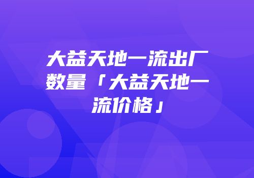 大益天地一流出厂数量「大益天地一流价格」