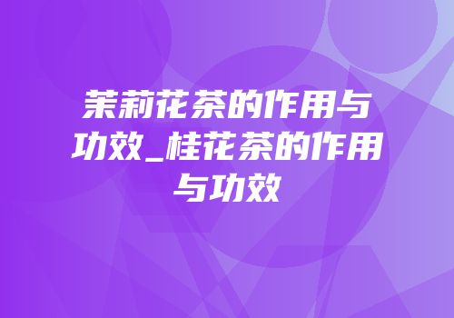 茉莉花茶的作用与功效_桂花茶的作用与功效