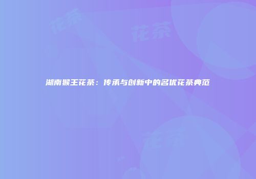 湖南猴王花茶：传承与创新中的名优花茶典范