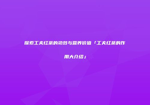 探索工夫红茶的功效与营养价值「工夫红茶的作用大介绍」