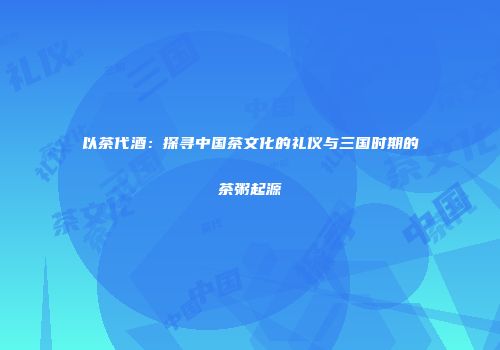 以茶代酒：探寻中国茶文化的礼仪与三国时期的茶粥起源