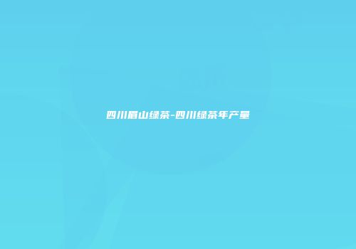 四川眉山绿茶-四川绿茶年产量