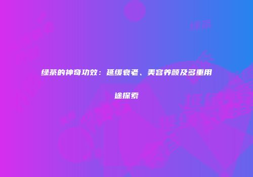 绿茶的神奇功效：延缓衰老、美容养颜及多重用途探索