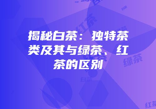 揭秘白茶：独特茶类及其与绿茶、红茶的区别