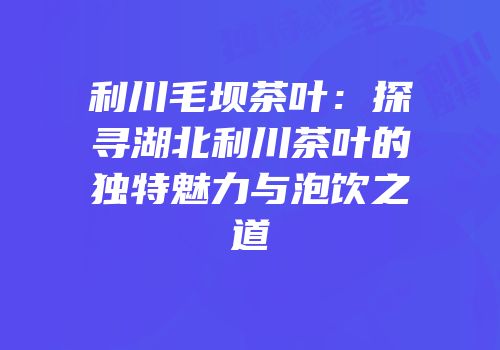 利川毛坝茶叶：探寻湖北利川茶叶的独特魅力与泡饮之道