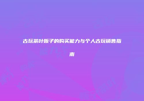 古玩茶叶贩子的购买能力与个人古玩销售指南