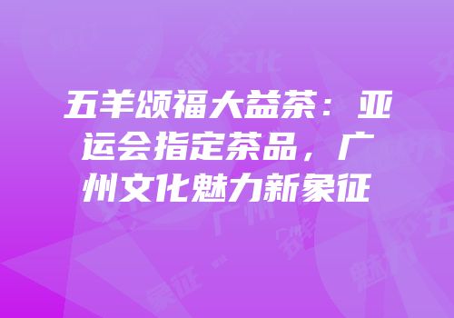 五羊颂福大益茶：亚运会指定茶品，广州文化魅力新象征