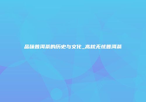 品味普洱茶的历史与文化_高枕无忧普洱茶