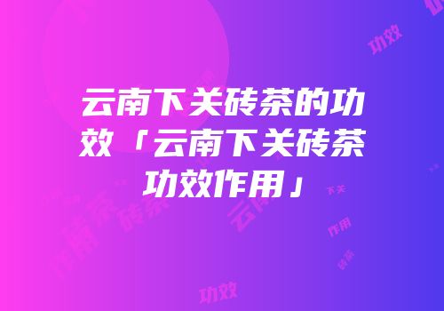 云南下关砖茶的功效「云南下关砖茶功效作用」