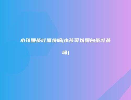 小孩睡茶叶凉快吗(小孩可以喝白茶叶茶吗)