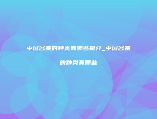 中国名茶的种类有哪些简介_中国名茶的种类有哪些