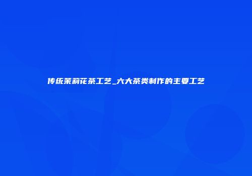 传统茉莉花茶工艺_六大茶类制作的主要工艺