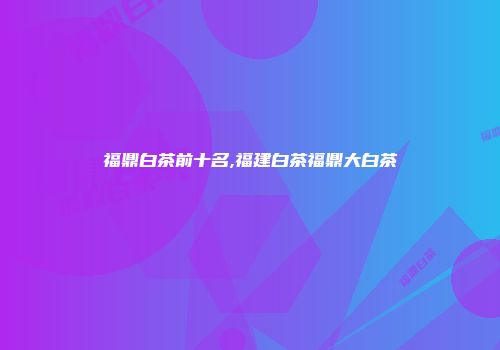 福鼎白茶前十名,福建白茶福鼎大白茶