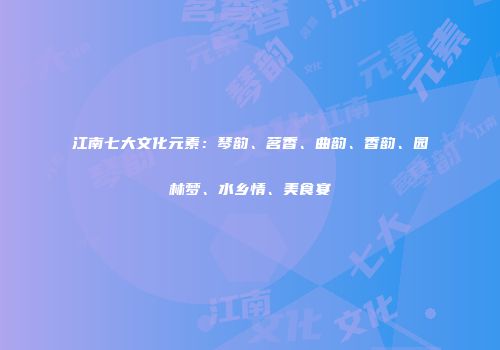 江南七大文化元素：琴韵、茗香、曲韵、香韵、园林梦、水乡情、美食宴