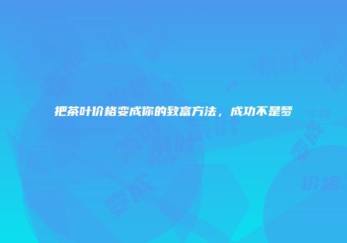 把茶叶价格变成你的致富方法，成功不是梦