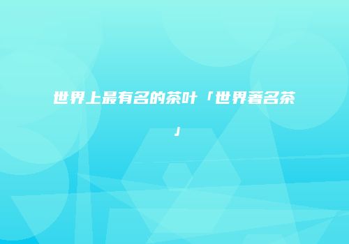 世界上最有名的茶叶「世界著名茶」