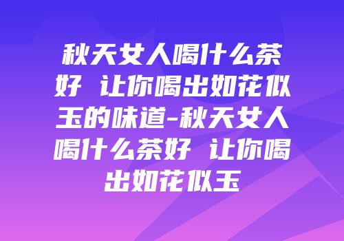 秋天女人喝什么茶好 让你喝出如花似玉的味道-秋天女人喝什么茶好 让你喝出如花似玉
