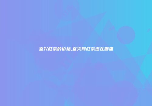 宜兴红茶的价格,宜兴网红茶道在哪里