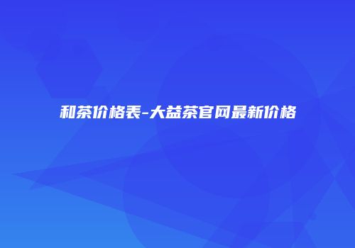 和茶价格表-大益茶官网最新价格