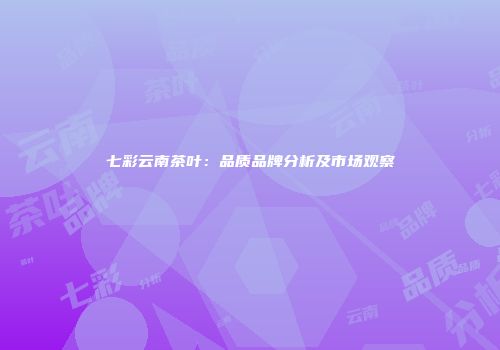 七彩云南茶叶：品质品牌分析及市场观察