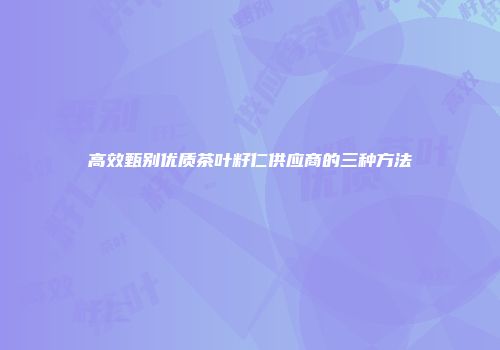 高效甄别优质茶叶籽仁供应商的三种方法