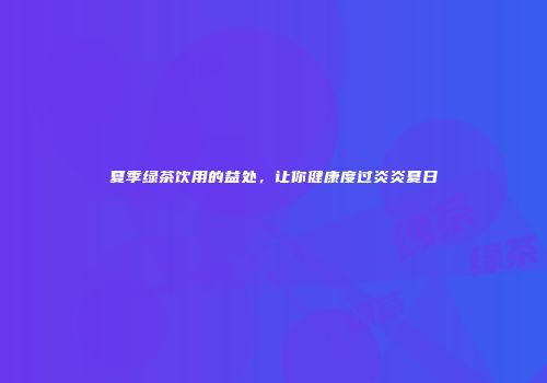 夏季绿茶饮用的益处，让你健康度过炎炎夏日