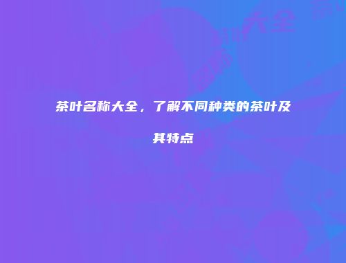 茶叶名称大全，了解不同种类的茶叶及其特点