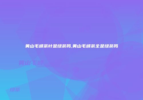 黄山毛峰茶叶是绿茶吗,黄山毛峰茶全是绿茶吗
