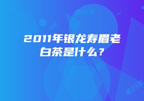 2011年银龙寿眉老白茶是什么？