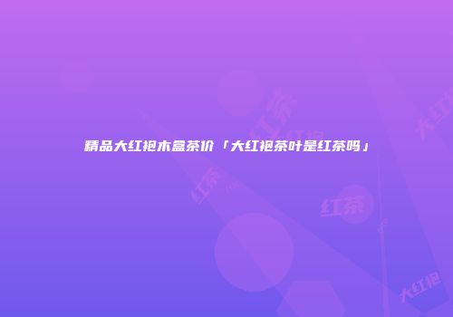 精品大红袍木盒茶价「大红袍茶叶是红茶吗」