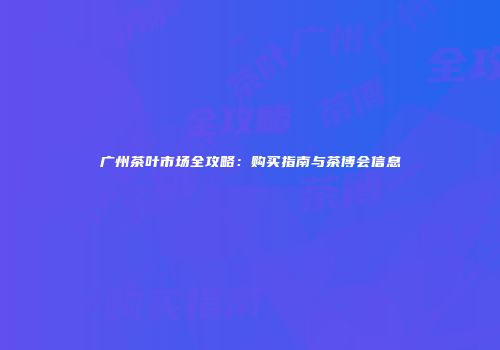 广州茶叶市场全攻略：购买指南与茶博会信息