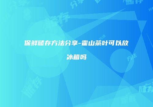 保鲜储存方法分享-霍山茶叶可以放冰箱吗