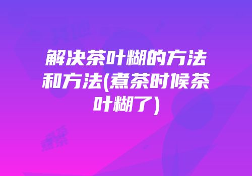 解决茶叶糊的方法和方法(煮茶时候茶叶糊了)
