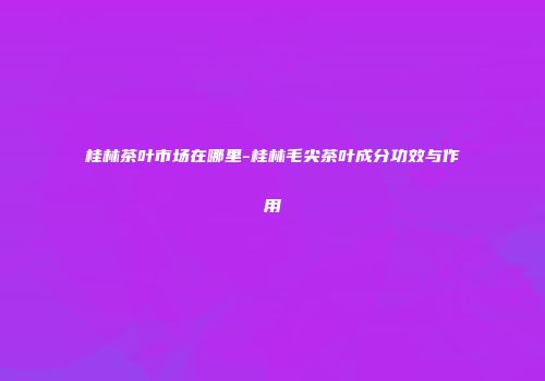 桂林茶叶市场在哪里-桂林毛尖茶叶成分功效与作用
