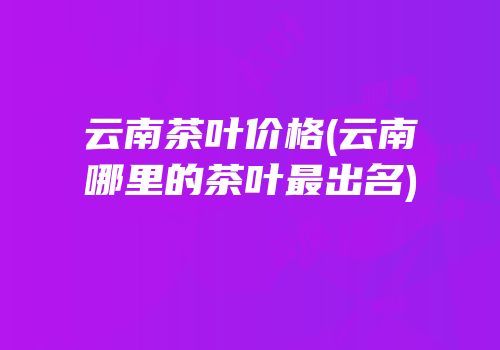 云南茶叶价格(云南哪里的茶叶最出名)