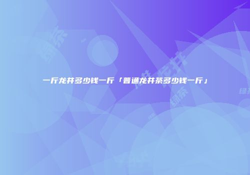 一斤龙井多少钱一斤「普通龙井茶多少钱一斤」