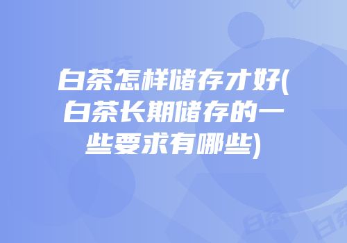 白茶怎样储存才好(白茶长期储存的一些要求有哪些)