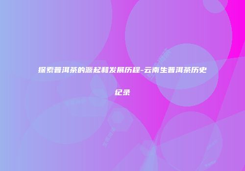 探索普洱茶的源起和发展历程-云南生普洱茶历史纪录