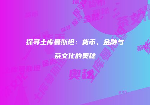 探寻土库曼斯坦：货币、金融与茶文化的奥秘