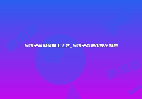 碎银子普洱茶加工工艺_碎银子都是用胶压制的
