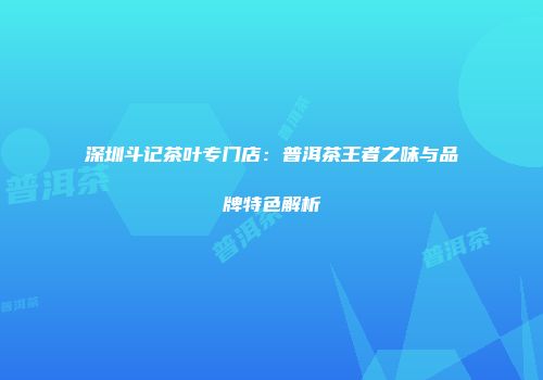 深圳斗记茶叶专门店：普洱茶王者之味与品牌特色解析